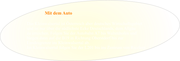 Das Kleinwalsertal ist Österreich aber deutsches Wirtschaftsgebiet  und ist nur über die südlichste Ecke Deutschlands, dem Allgäu zu erreichen. Folgen Sie der Autobahn A7 bis Waltenhofen und  biegen dann auf die B19 in Richtung Oberstdorf bis zur  Landesgrenze ins Kleinwalsertal ab.  Im Kleinwalsertal folgen Sie der L201 bis ins Zentrum von Riezlern. Mit dem Auto
